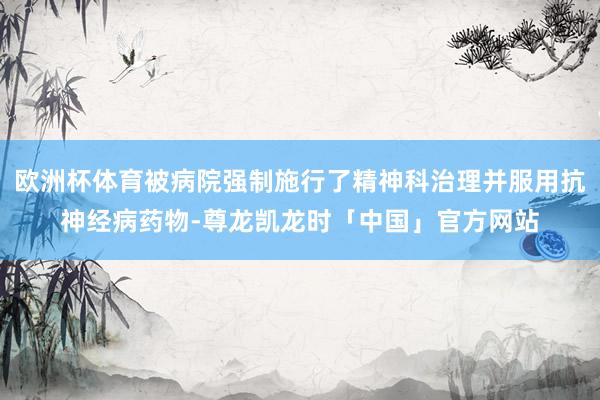 欧洲杯体育被病院强制施行了精神科治理并服用抗神经病药物-尊龙凯龙时「中国」官方网站