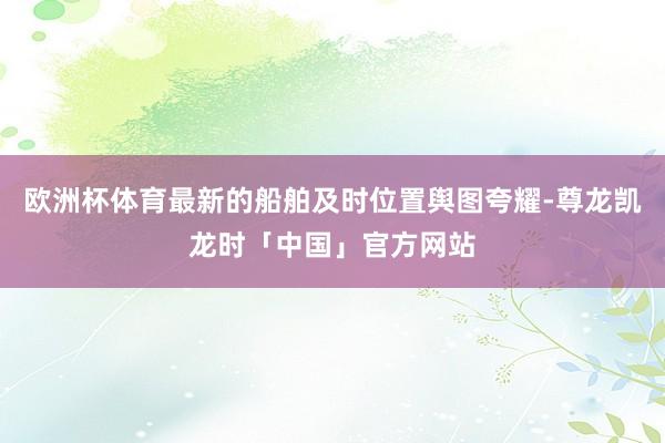 欧洲杯体育最新的船舶及时位置舆图夸耀-尊龙凯龙时「中国」官方网站