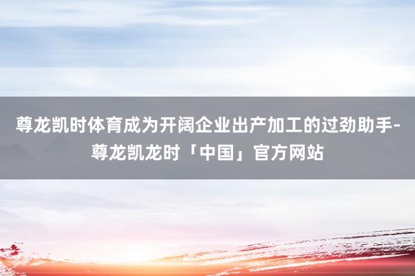 尊龙凯时体育成为开阔企业出产加工的过劲助手-尊龙凯龙时「中国」官方网站