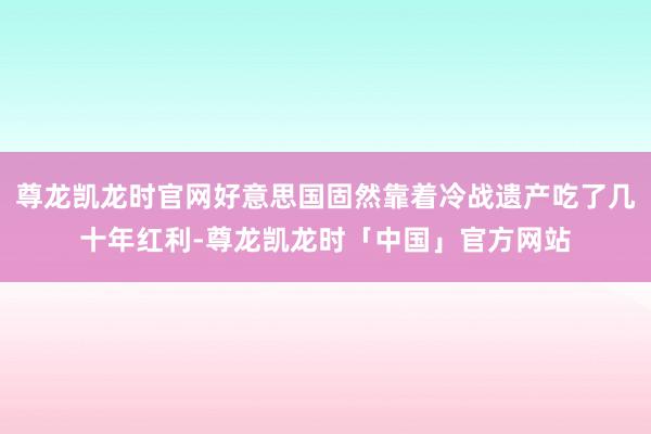 尊龙凯龙时官网好意思国固然靠着冷战遗产吃了几十年红利-尊龙凯龙时「中国」官方网站