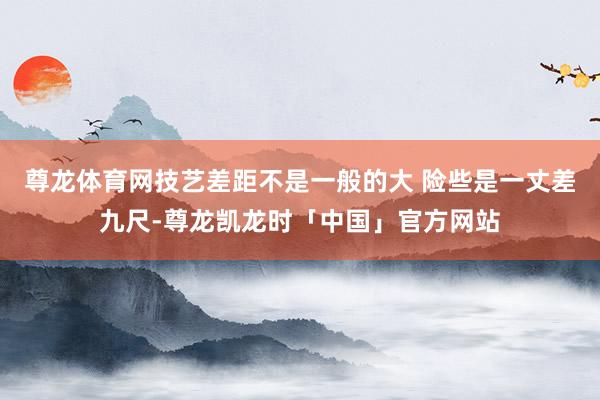 尊龙体育网技艺差距不是一般的大 险些是一丈差九尺-尊龙凯龙时「中国」官方网站
