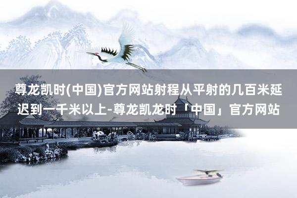 尊龙凯时(中国)官方网站射程从平射的几百米延迟到一千米以上-尊龙凯龙时「中国」官方网站