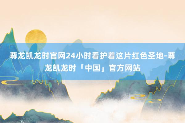 尊龙凯龙时官网24小时看护着这片红色圣地-尊龙凯龙时「中国」官方网站