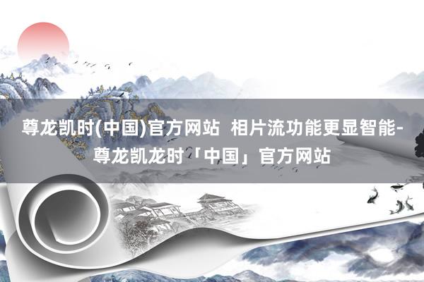 尊龙凯时(中国)官方网站  相片流功能更显智能-尊龙凯龙时「中国」官方网站