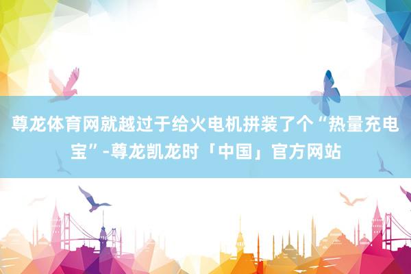 尊龙体育网就越过于给火电机拼装了个“热量充电宝”-尊龙凯龙时「中国」官方网站