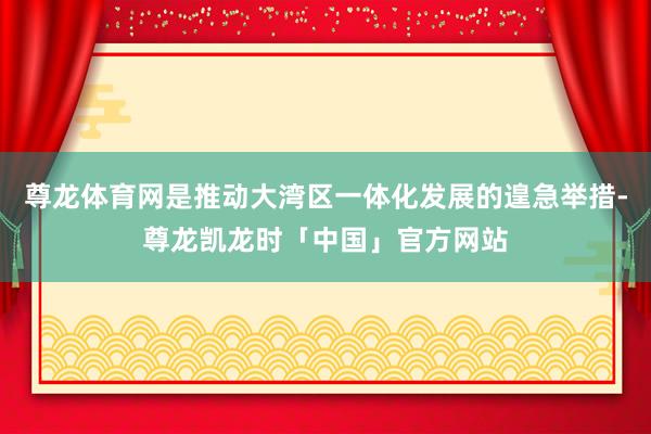 尊龙体育网是推动大湾区一体化发展的遑急举措-尊龙凯龙时「中国」官方网站