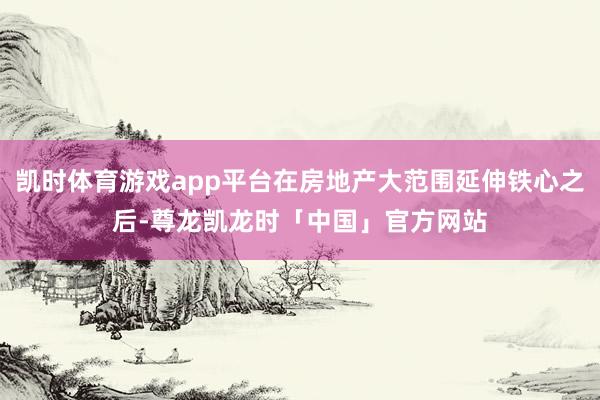 凯时体育游戏app平台在房地产大范围延伸铁心之后-尊龙凯龙时「中国」官方网站