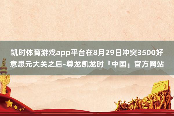 凯时体育游戏app平台在8月29日冲突3500好意思元大关之后-尊龙凯龙时「中国」官方网站