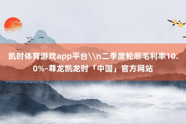 凯时体育游戏app平台\n二季度轮廓毛利率10.0%-尊龙凯龙时「中国」官方网站