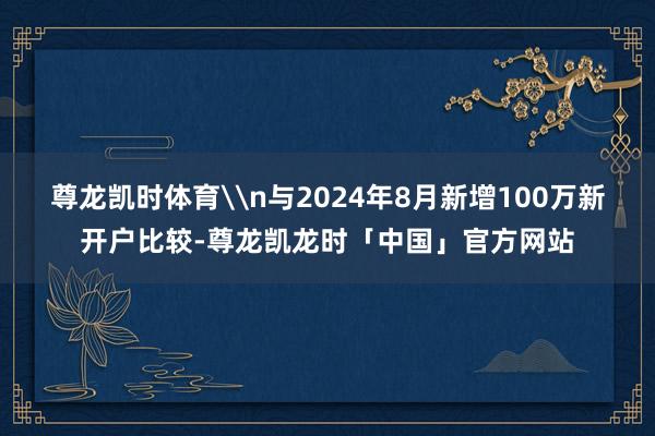 尊龙凯时体育\n与2024年8月新增100万新开户比较-尊龙凯龙时「中国」官方网站