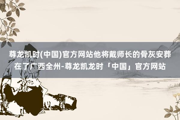 尊龙凯时(中国)官方网站他将戴师长的骨灰安葬在了广西全州-尊龙凯龙时「中国」官方网站
