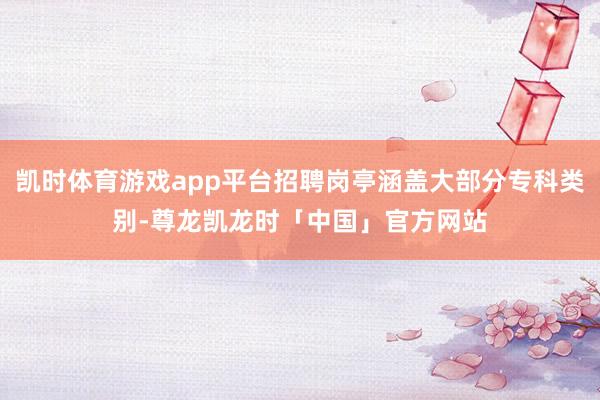 凯时体育游戏app平台招聘岗亭涵盖大部分专科类别-尊龙凯龙时「中国」官方网站