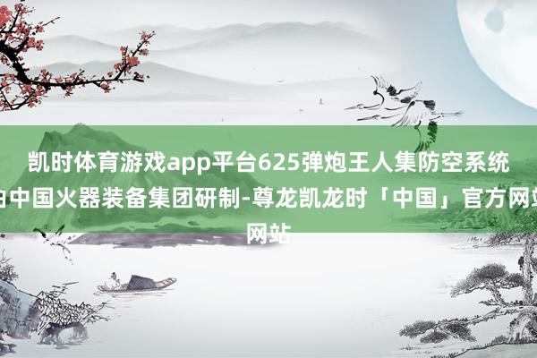 凯时体育游戏app平台625弹炮王人集防空系统由中国火器装备集团研制-尊龙凯龙时「中国」官方网站