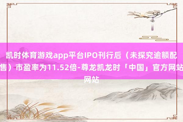 凯时体育游戏app平台IPO刊行后(未探究逾额配售)市盈率为11.52倍-尊龙凯龙时「中国」官方网站