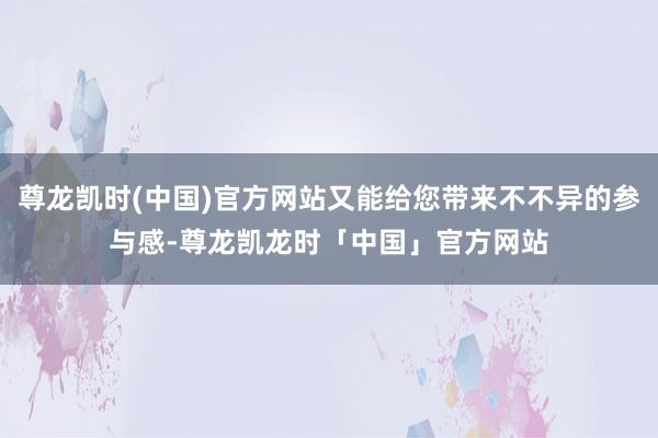 尊龙凯时(中国)官方网站又能给您带来不不异的参与感-尊龙凯龙时「中国」官方网站
