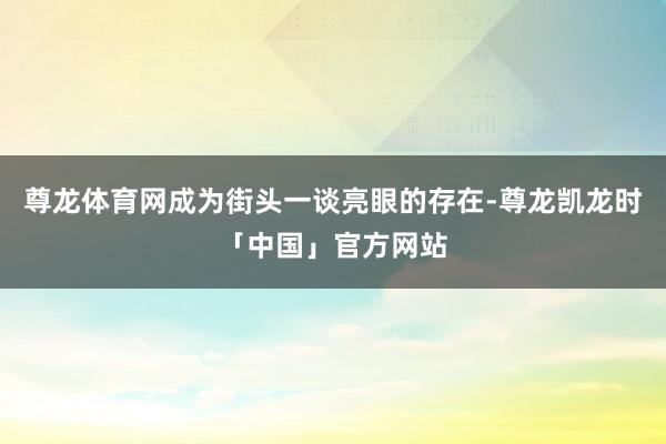 尊龙体育网成为街头一谈亮眼的存在-尊龙凯龙时「中国」官方网站