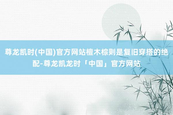 尊龙凯时(中国)官方网站檀木棕则是复旧穿搭的绝配-尊龙凯龙时「中国」官方网站