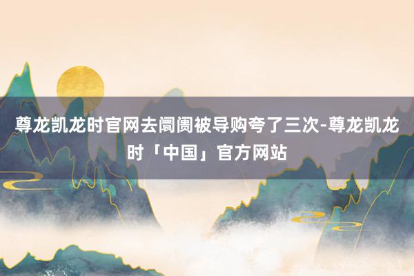 尊龙凯龙时官网去阛阓被导购夸了三次-尊龙凯龙时「中国」官方网站