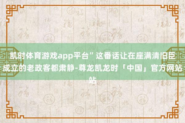 凯时体育游戏app平台”这番话让在座满清旧臣成立的老政客都肃静-尊龙凯龙时「中国」官方网站