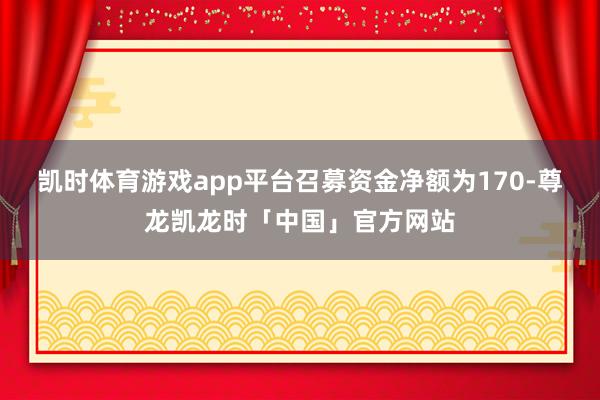 凯时体育游戏app平台召募资金净额为170-尊龙凯龙时「中国」官方网站