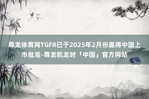 尊龙体育网TGFR已于2025年2月份赢得中国上市批准-尊龙凯龙时「中国」官方网站