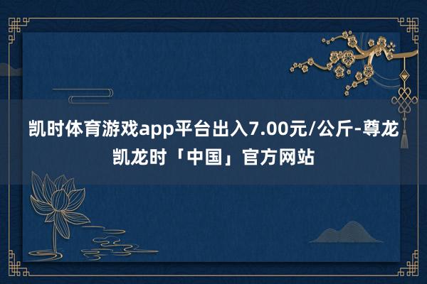 凯时体育游戏app平台出入7.00元/公斤-尊龙凯龙时「中国」官方网站