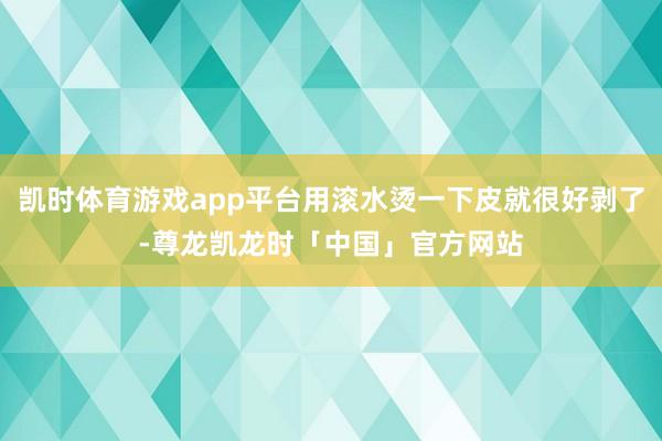 凯时体育游戏app平台用滚水烫一下皮就很好剥了-尊龙凯龙时「中国」官方网站