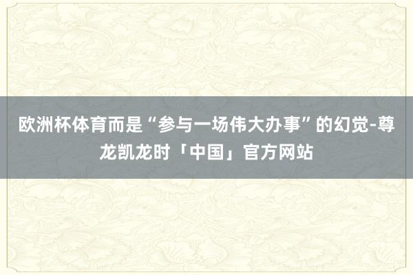 欧洲杯体育而是“参与一场伟大办事”的幻觉-尊龙凯龙时「中国」官方网站