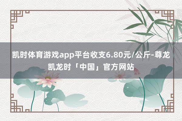 凯时体育游戏app平台收支6.80元/公斤-尊龙凯龙时「中国」官方网站