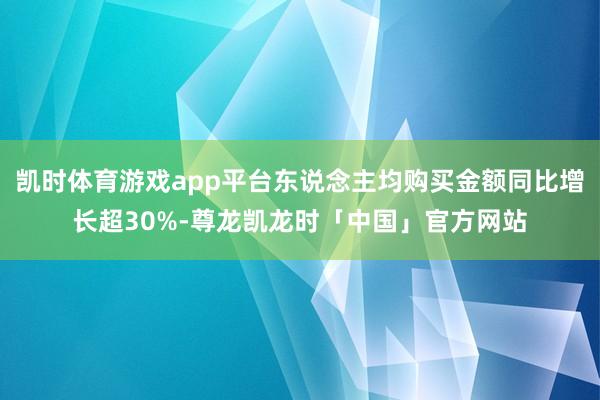 凯时体育游戏app平台东说念主均购买金额同比增长超30%-尊龙凯龙时「中国」官方网站