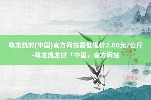 尊龙凯时(中国)官方网站最低报价2.00元/公斤-尊龙凯龙时「中国」官方网站