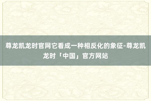 尊龙凯龙时官网它看成一种相反化的象征-尊龙凯龙时「中国」官方网站