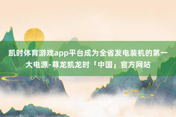 凯时体育游戏app平台成为全省发电装机的第一大电源-尊龙凯龙时「中国」官方网站