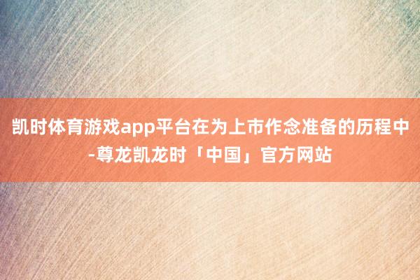 凯时体育游戏app平台在为上市作念准备的历程中-尊龙凯龙时「中国」官方网站