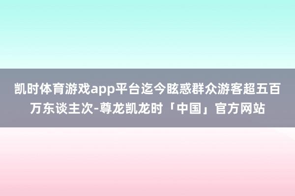 凯时体育游戏app平台迄今眩惑群众游客超五百万东谈主次-尊龙凯龙时「中国」官方网站
