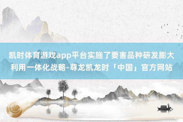 凯时体育游戏app平台实施了要害品种研发膨大利用一体化战略-尊龙凯龙时「中国」官方网站