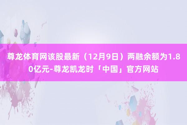 尊龙体育网该股最新（12月9日）两融余额为1.80亿元-尊龙凯龙时「中国」官方网站