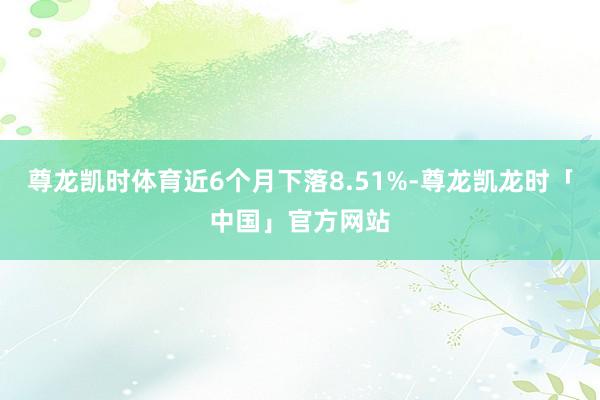 尊龙凯时体育近6个月下落8.51%-尊龙凯龙时「中国」官方网站