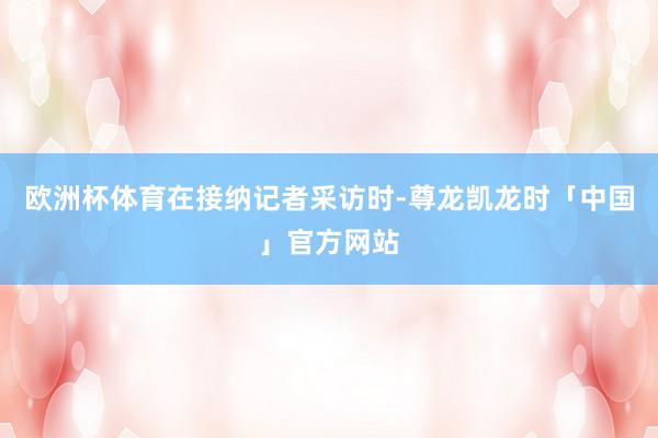 欧洲杯体育　　在接纳记者采访时-尊龙凯龙时「中国」官方网站