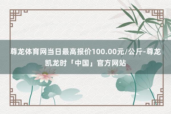 尊龙体育网当日最高报价100.00元/公斤-尊龙凯龙时「中国」官方网站