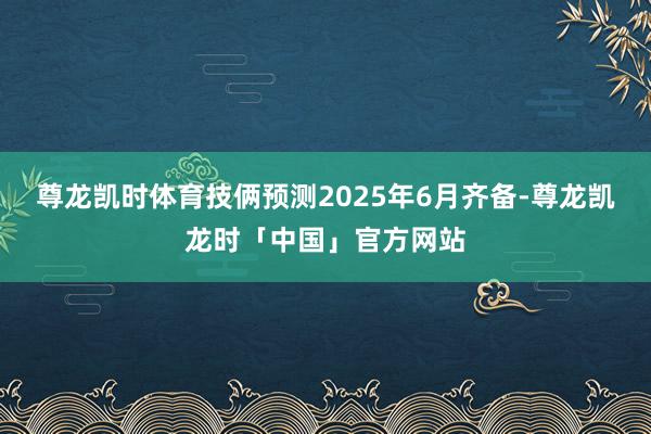 尊龙凯时体育技俩预测2025年6月齐备-尊龙凯龙时「中国」官方网站