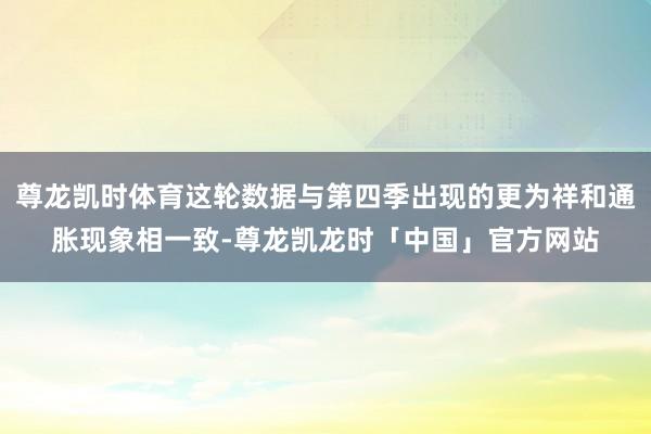 尊龙凯时体育这轮数据与第四季出现的更为祥和通胀现象相一致-尊龙凯龙时「中国」官方网站