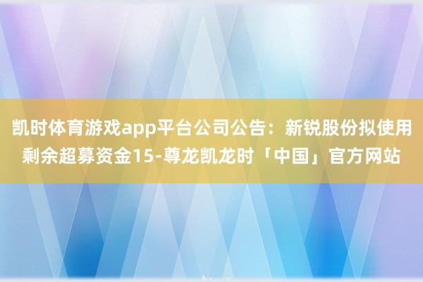 凯时体育游戏app平台公司公告：新锐股份拟使用剩余超募资金15-尊龙凯龙时「中国」官方网站