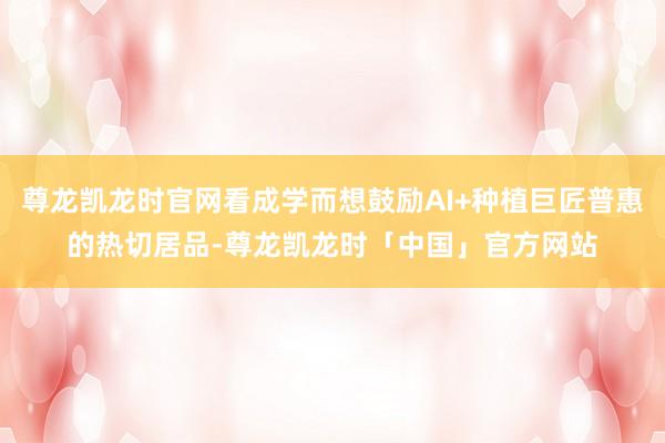 尊龙凯龙时官网看成学而想鼓励AI+种植巨匠普惠的热切居品-尊龙凯龙时「中国」官方网站