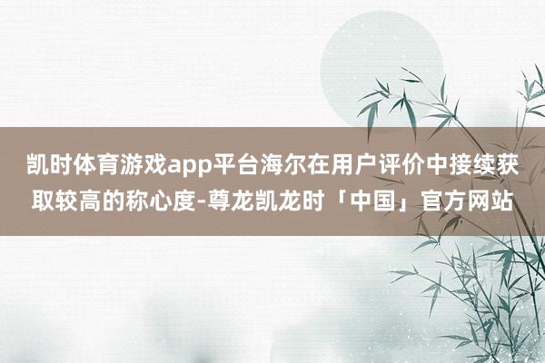 凯时体育游戏app平台海尔在用户评价中接续获取较高的称心度-尊龙凯龙时「中国」官方网站