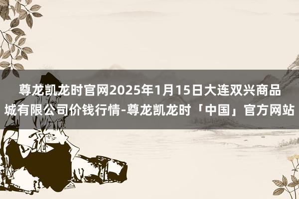 尊龙凯龙时官网2025年1月15日大连双兴商品城有限公司价钱行情-尊龙凯龙时「中国」官方网站