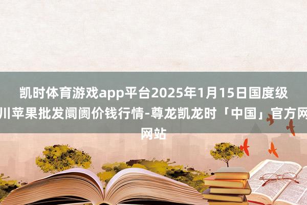 凯时体育游戏app平台2025年1月15日国度级洛川苹果批发阛阓价钱行情-尊龙凯龙时「中国」官方网站