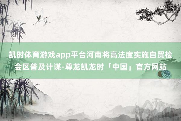 凯时体育游戏app平台河南将高法度实施自贸检会区普及计谋-尊龙凯龙时「中国」官方网站