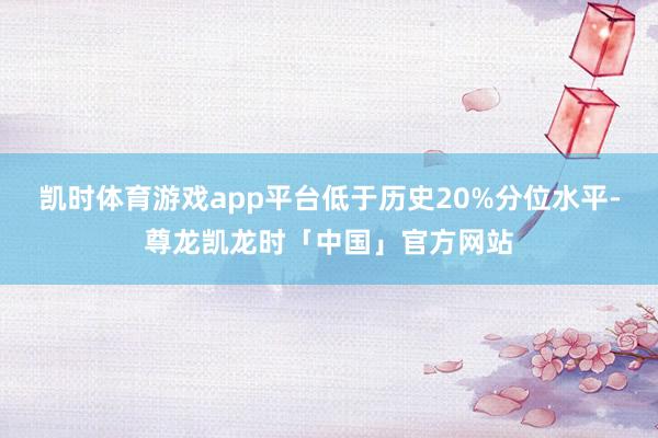 凯时体育游戏app平台低于历史20%分位水平-尊龙凯龙时「中国」官方网站