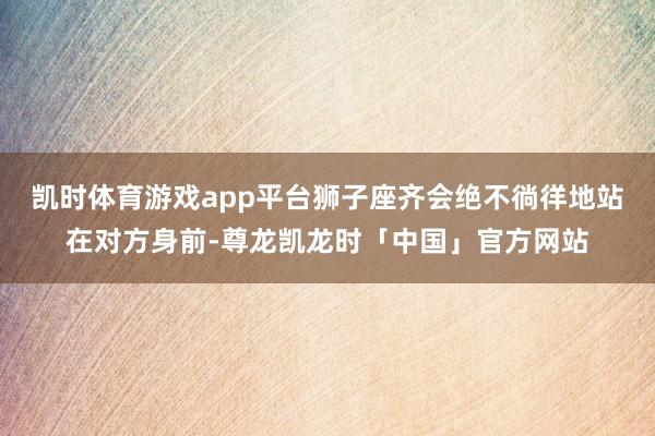 凯时体育游戏app平台狮子座齐会绝不徜徉地站在对方身前-尊龙凯龙时「中国」官方网站